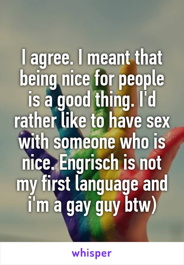 I agree. I meant that being nice for people is a good thing. I'd rather like to have sex with someone who is nice. Engrisch is not my first language and i'm a gay guy btw)