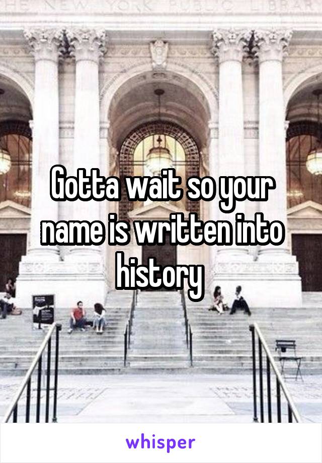 Gotta wait so your name is written into history 