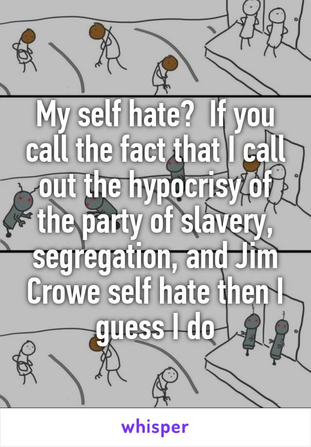 My self hate?  If you call the fact that I call out the hypocrisy of the party of slavery, segregation, and Jim Crowe self hate then I guess I do