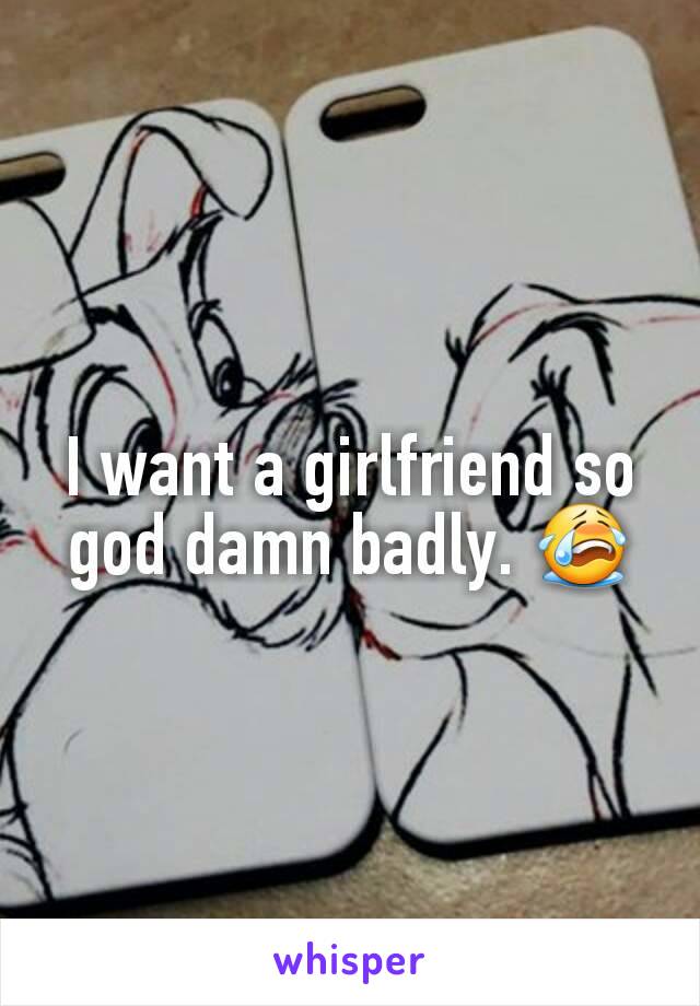 I want a girlfriend so god damn badly. 😭