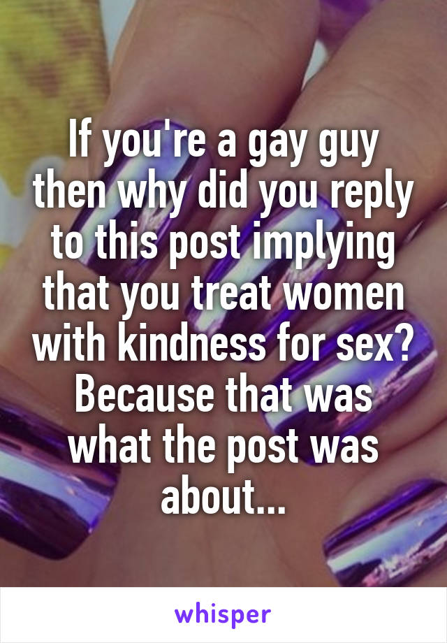 If you're a gay guy then why did you reply to this post implying that you treat women with kindness for sex? Because that was what the post was about...