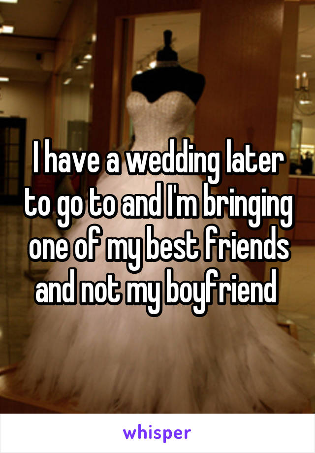 I have a wedding later to go to and I'm bringing one of my best friends and not my boyfriend 