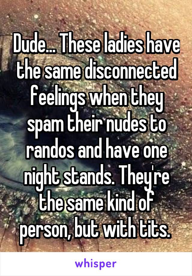 Dude... These ladies have the same disconnected feelings when they spam their nudes to randos and have one night stands. They're the same kind of person, but with tits. 