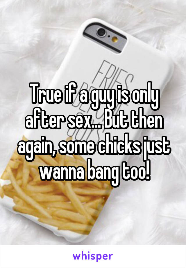 True if a guy is only after sex... But then again, some chicks just wanna bang too!