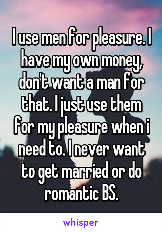 I use men for pleasure. I have my own money, don't want a man for that. I just use them for my pleasure when i need to. I never want to get married or do romantic BS.