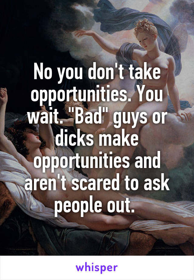 No you don't take opportunities. You wait. "Bad" guys or dicks make opportunities and aren't scared to ask people out. 