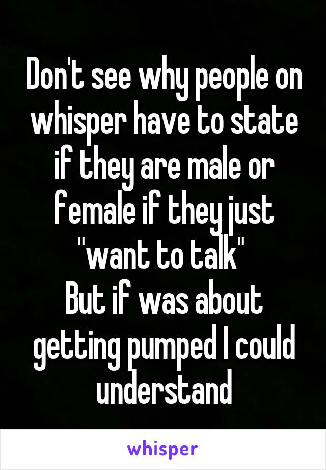 Don't see why people on whisper have to state if they are male or female if they just "want to talk" 
But if was about getting pumped I could understand