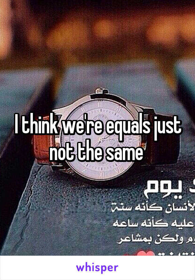 I think we're equals just not the same 