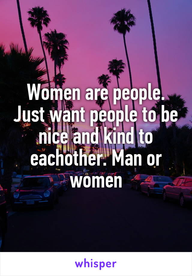 Women are people. Just want people to be nice and kind to eachother. Man or women