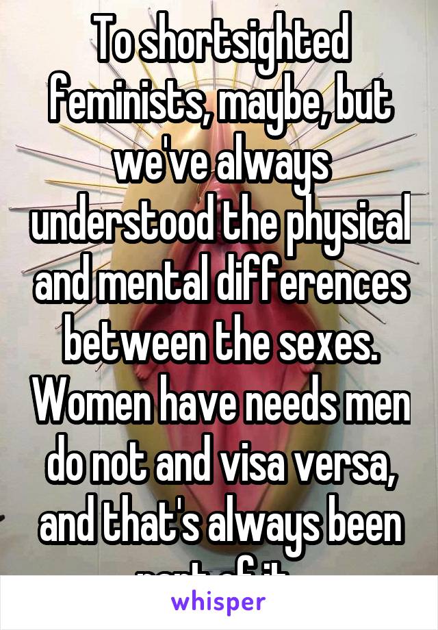 To shortsighted feminists, maybe, but we've always understood the physical and mental differences between the sexes. Women have needs men do not and visa versa, and that's always been part of it. 