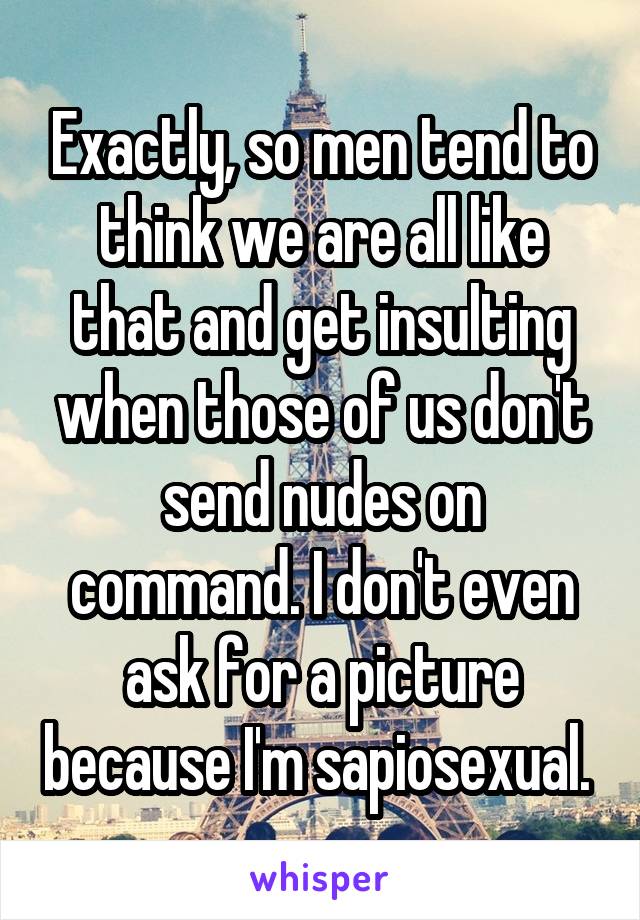 Exactly, so men tend to think we are all like that and get insulting when those of us don't send nudes on command. I don't even ask for a picture because I'm sapiosexual. 