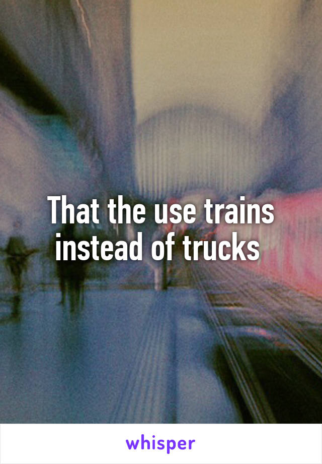 That the use trains instead of trucks 