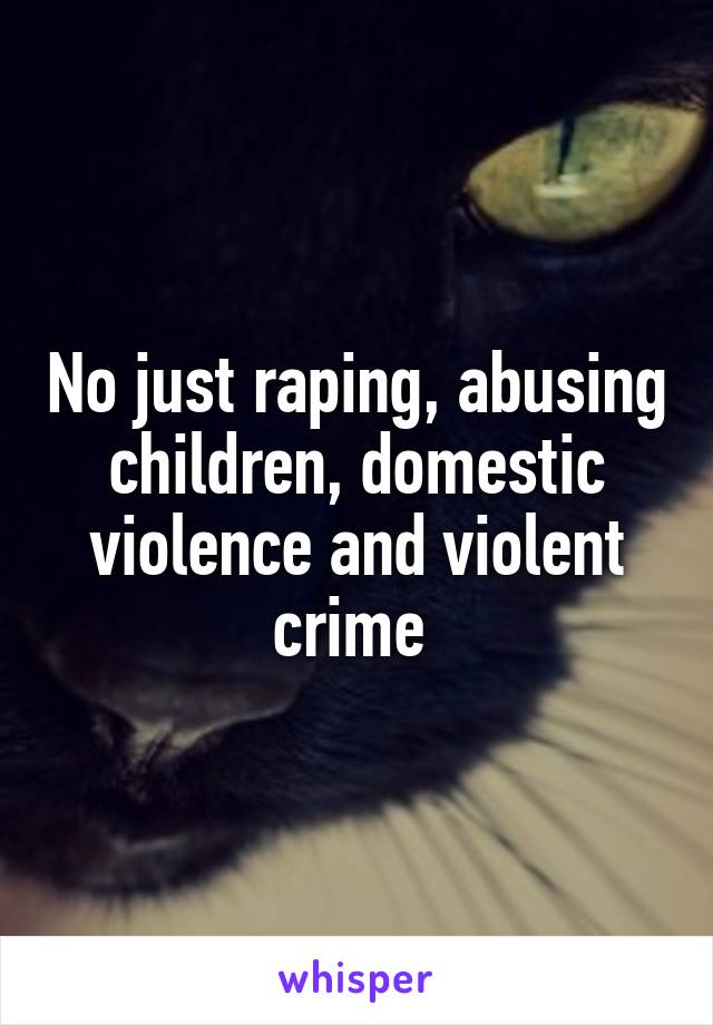 No just raping, abusing children, domestic violence and violent crime 