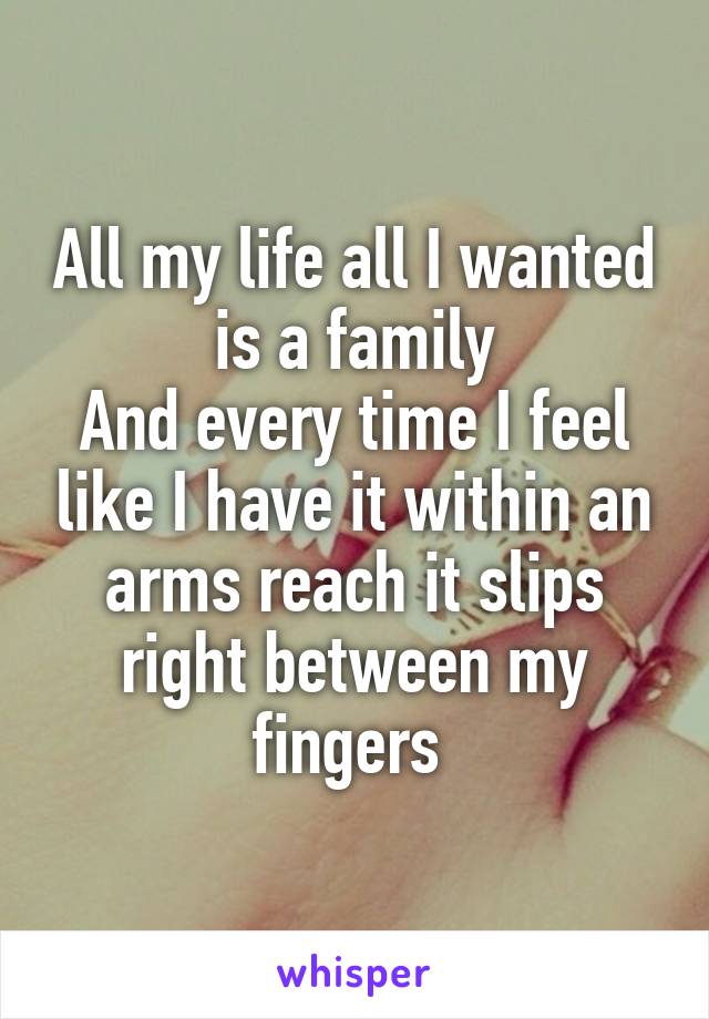 All my life all I wanted is a family
And every time I feel like I have it within an arms reach it slips right between my fingers 