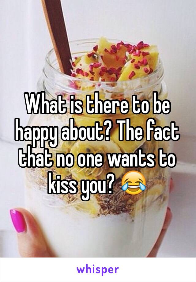 What is there to be happy about? The fact that no one wants to kiss you? 😂