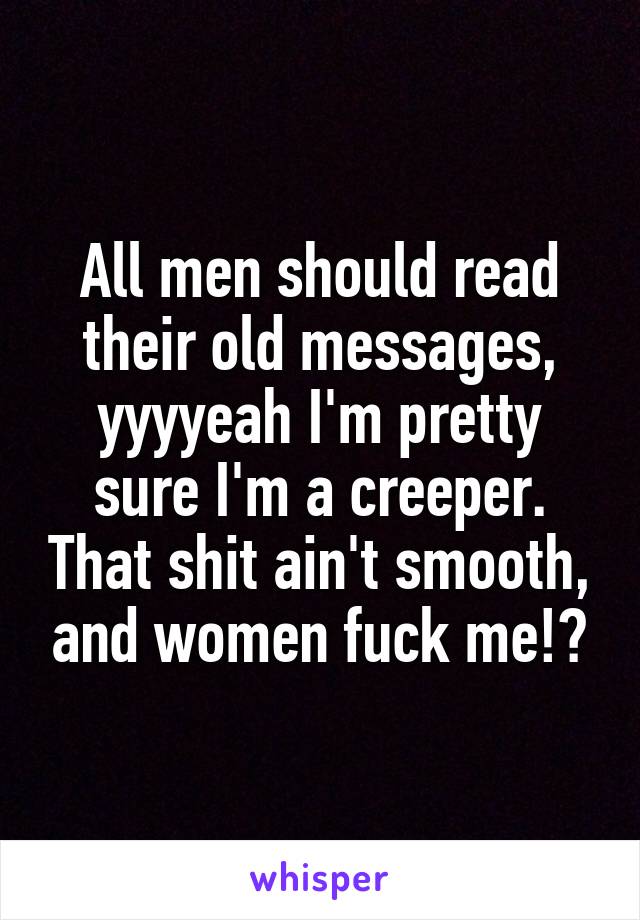 All men should read their old messages, yyyyeah I'm pretty sure I'm a creeper. That shit ain't smooth, and women fuck me!?
