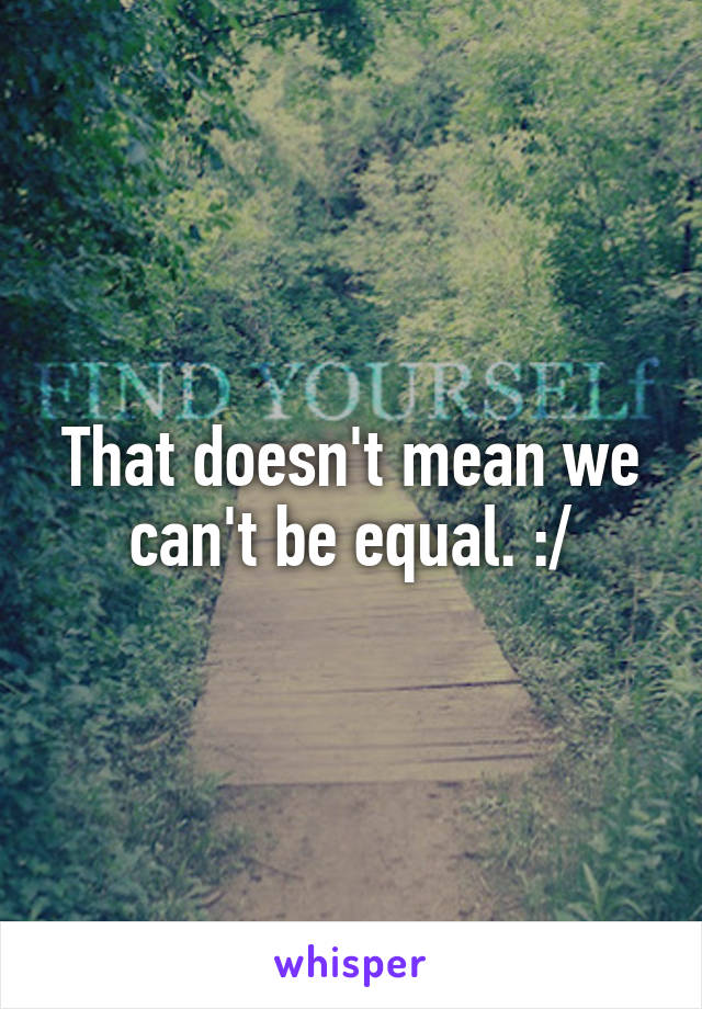 That doesn't mean we can't be equal. :/