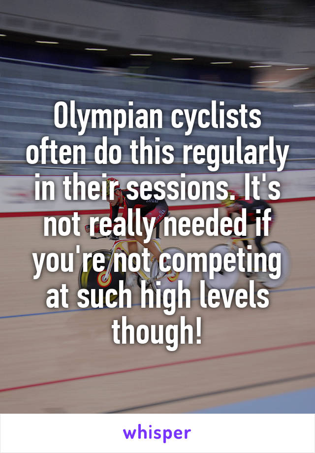 Olympian cyclists often do this regularly in their sessions. It's not really needed if you're not competing at such high levels though!