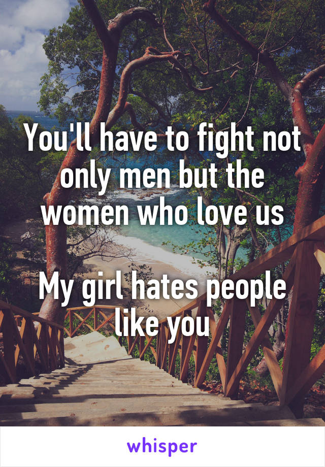 You'll have to fight not only men but the women who love us

My girl hates people like you