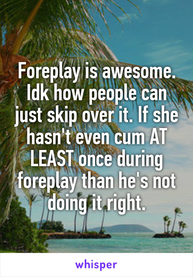 Foreplay is awesome. Idk how people can just skip over it. If she hasn't even cum AT LEAST once during foreplay than he's not doing it right.