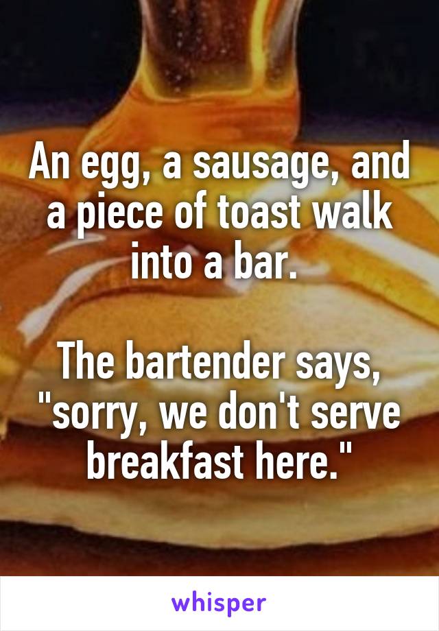 An egg, a sausage, and a piece of toast walk into a bar. 

The bartender says, "sorry, we don't serve breakfast here."