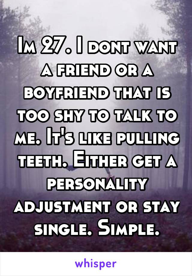 Im 27. I dont want a friend or a boyfriend that is too shy to talk to me. It's like pulling teeth. Either get a personality adjustment or stay single. Simple.