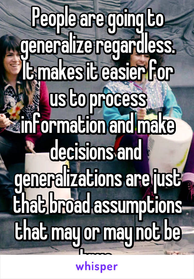 People are going to generalize regardless. It makes it easier for us to process information and make decisions and  generalizations are just that broad assumptions that may or may not be true 