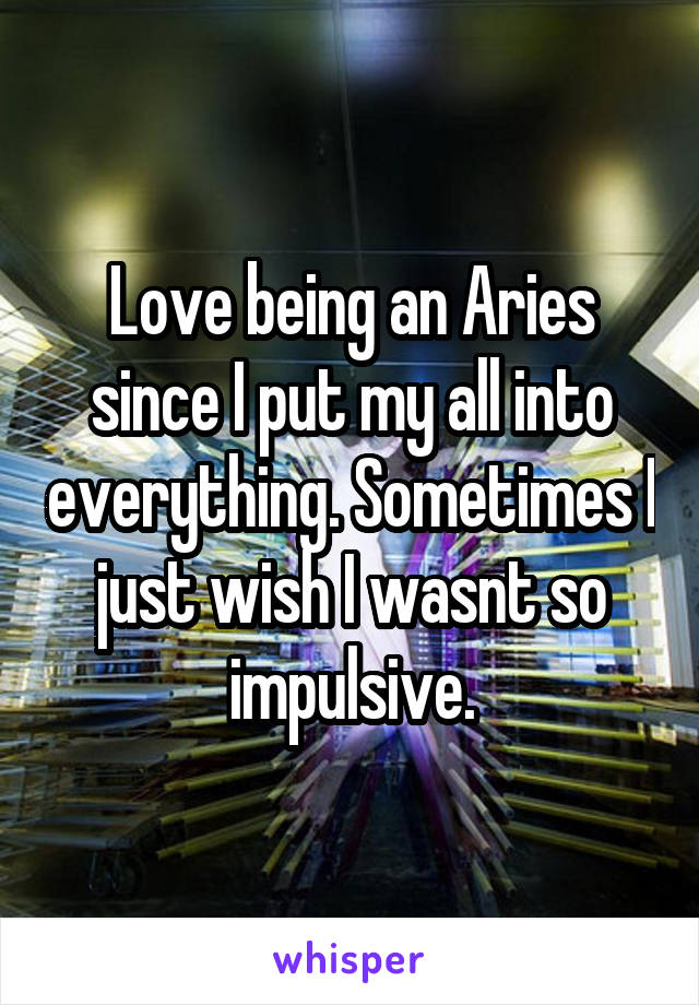 Love being an Aries since I put my all into everything. Sometimes I just wish I wasnt so impulsive.