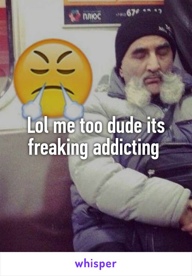 Lol me too dude its freaking addicting 