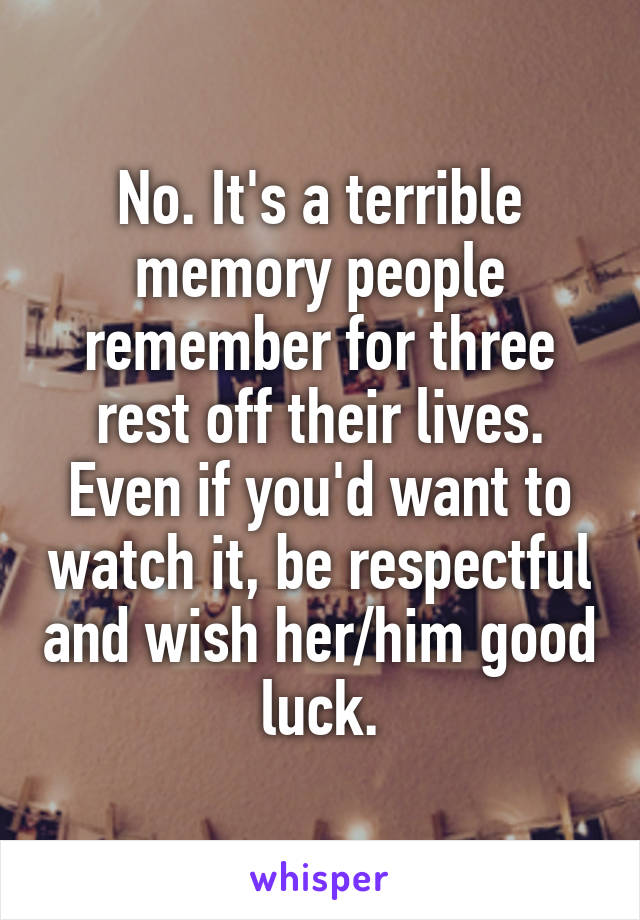 No. It's a terrible memory people remember for three rest off their lives. Even if you'd want to watch it, be respectful and wish her/him good luck.