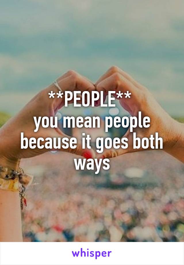 **PEOPLE** 
you mean people because it goes both ways