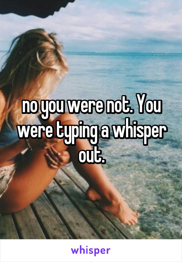 no you were not. You were typing a whisper out.