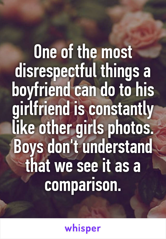 One of the most disrespectful things a boyfriend can do to his girlfriend is constantly like other girls photos. Boys don't understand that we see it as a comparison.