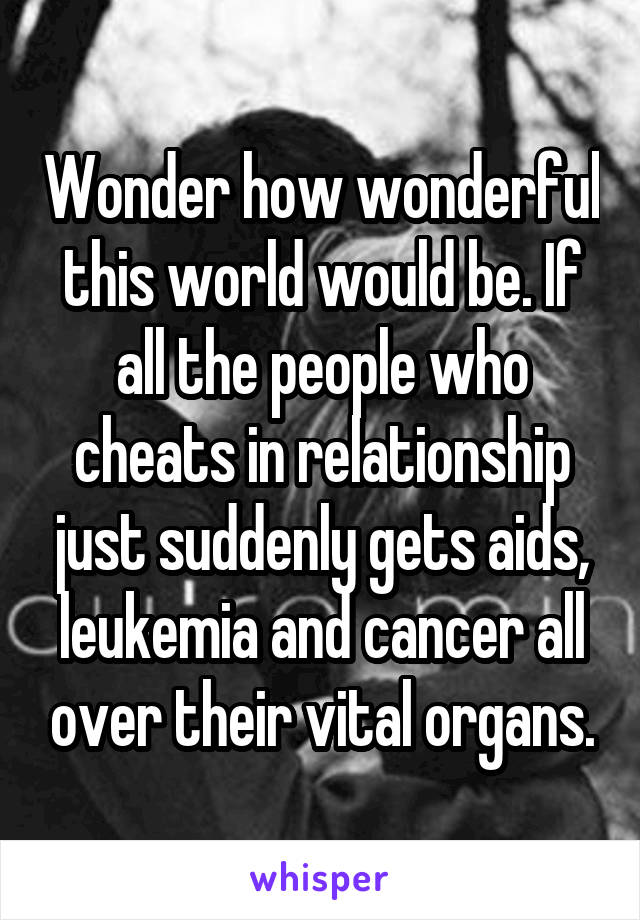 Wonder how wonderful this world would be. If all the people who cheats in relationship just suddenly gets aids, leukemia and cancer all over their vital organs.
