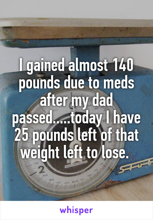 I gained almost 140 pounds due to meds after my dad passed.....today I have 25 pounds left of that weight left to lose. 