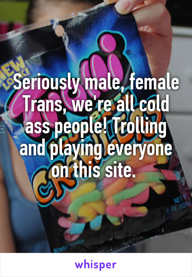 Seriously male, female Trans, we're all cold ass people! Trolling and playing everyone on this site. 
