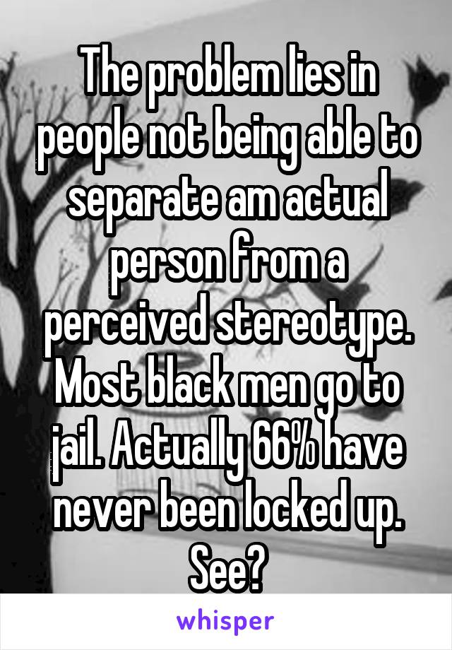 The problem lies in people not being able to separate am actual person from a perceived stereotype. Most black men go to jail. Actually 66% have never been locked up. See?