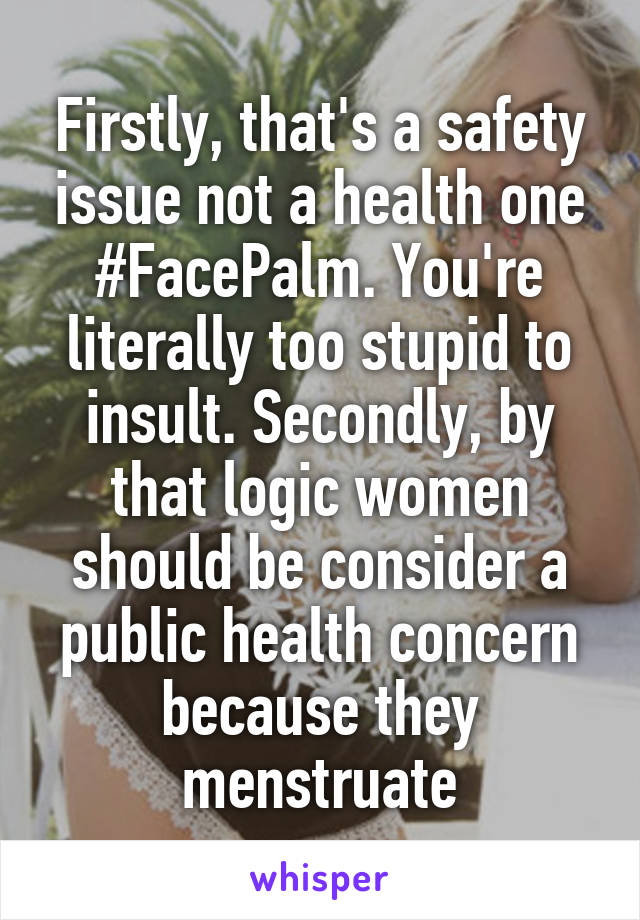 Firstly, that's a safety issue not a health one #FacePalm. You're literally too stupid to insult. Secondly, by that logic women should be consider a public health concern because they menstruate