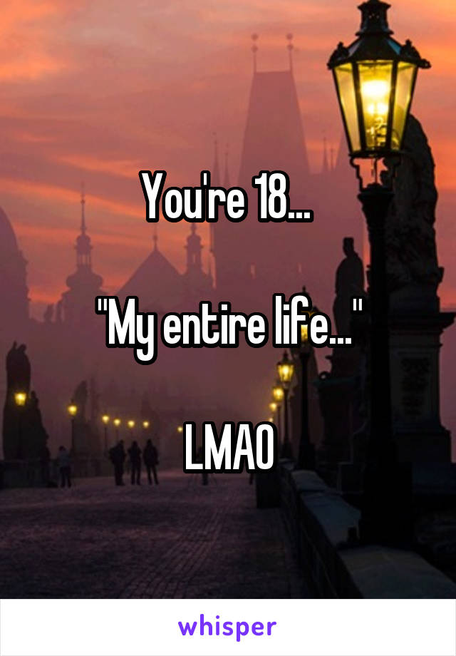 You're 18... 

"My entire life..."

LMAO