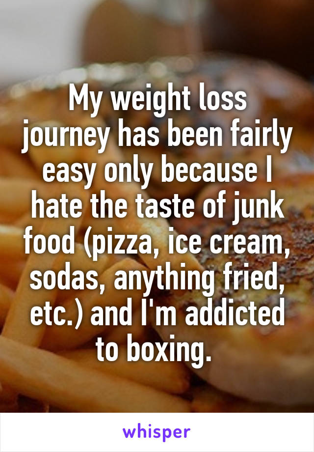 My weight loss journey has been fairly easy only because I hate the taste of junk food (pizza, ice cream, sodas, anything fried, etc.) and I'm addicted to boxing. 