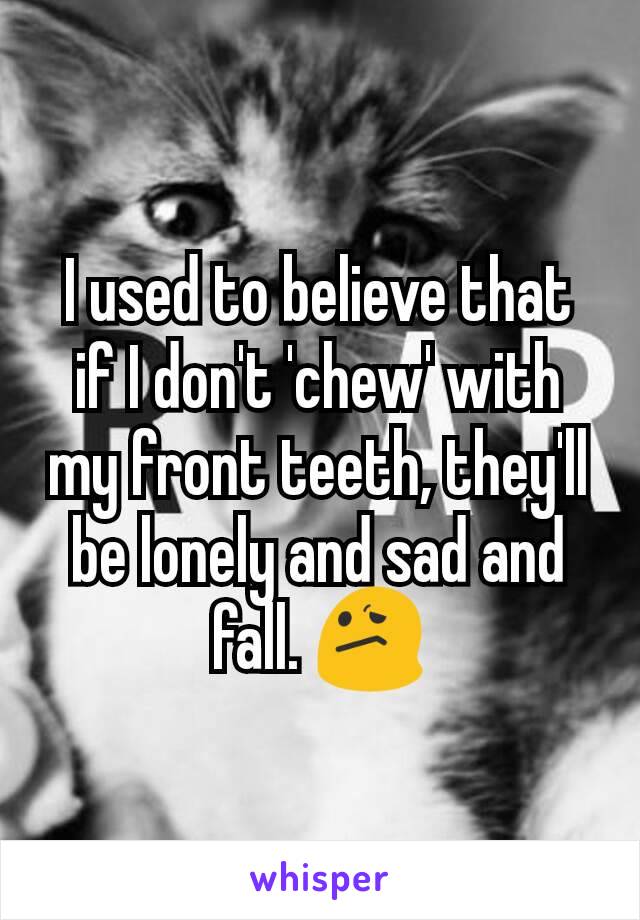 I used to believe that if I don't 'chew' with my front teeth, they'll be lonely and sad and fall. 😕