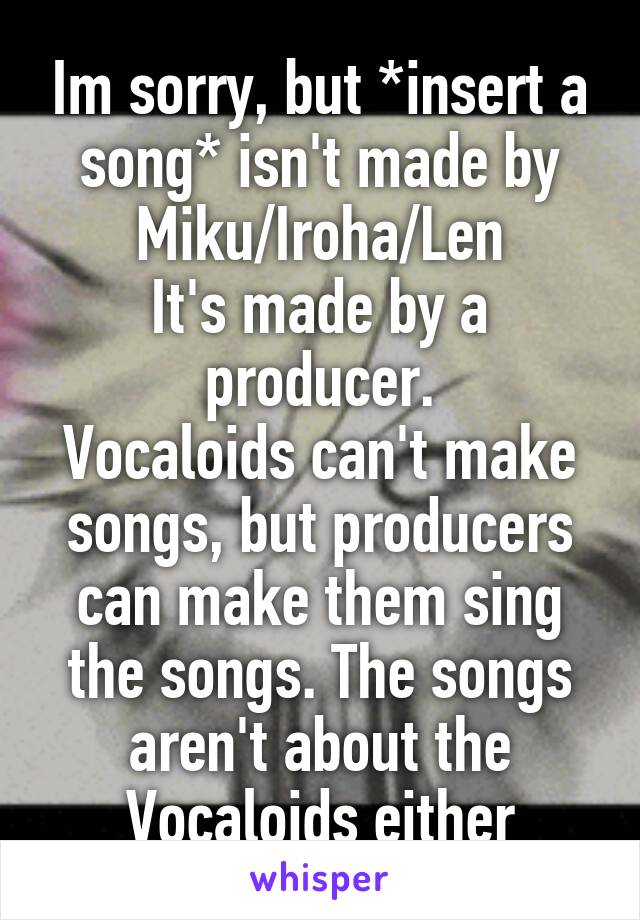 Im sorry, but *insert a song* isn't made by Miku/Iroha/Len
It's made by a producer.
Vocaloids can't make songs, but producers can make them sing the songs. The songs aren't about the Vocaloids either