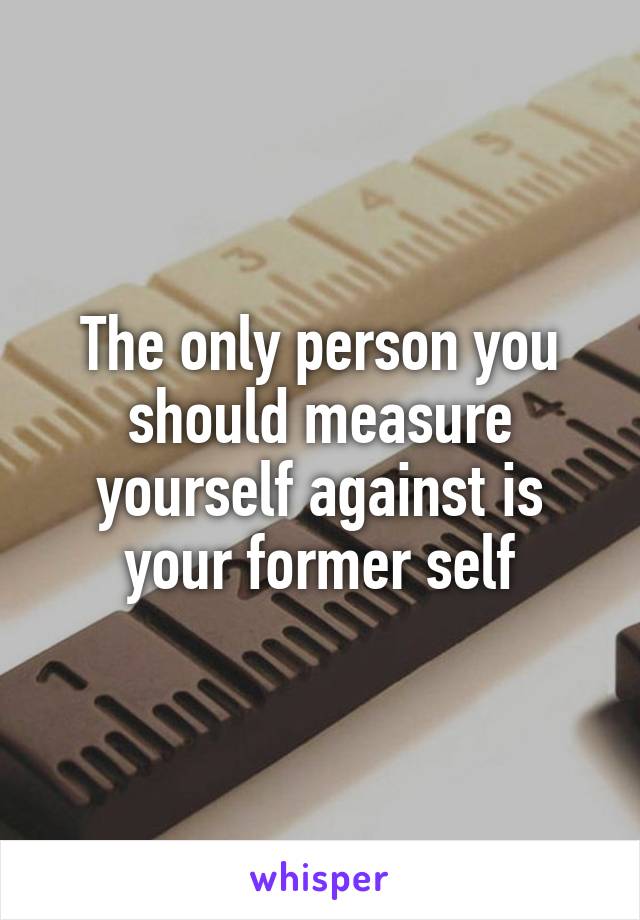 The only person you should measure yourself against is your former self
