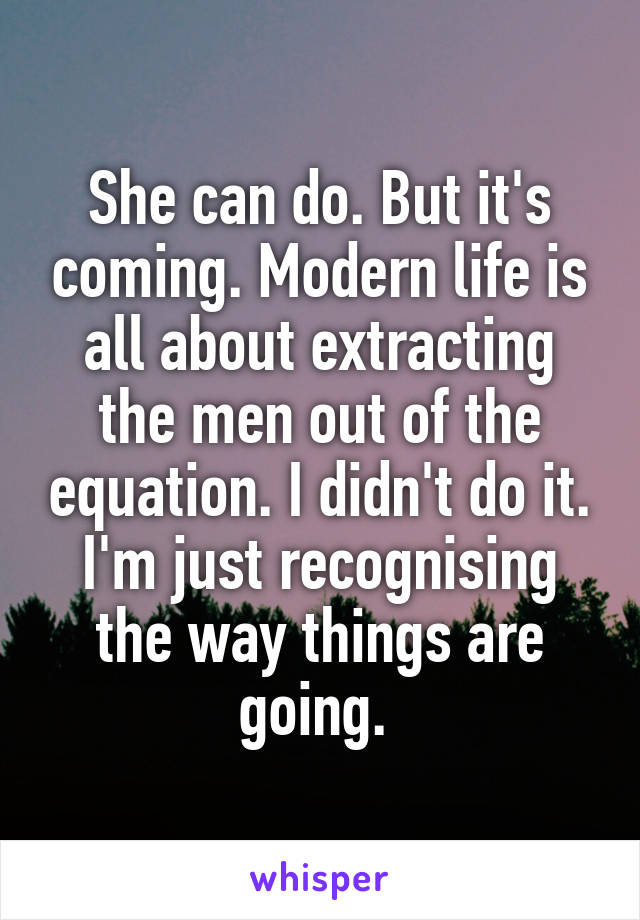 She can do. But it's coming. Modern life is all about extracting the men out of the equation. I didn't do it. I'm just recognising the way things are going. 