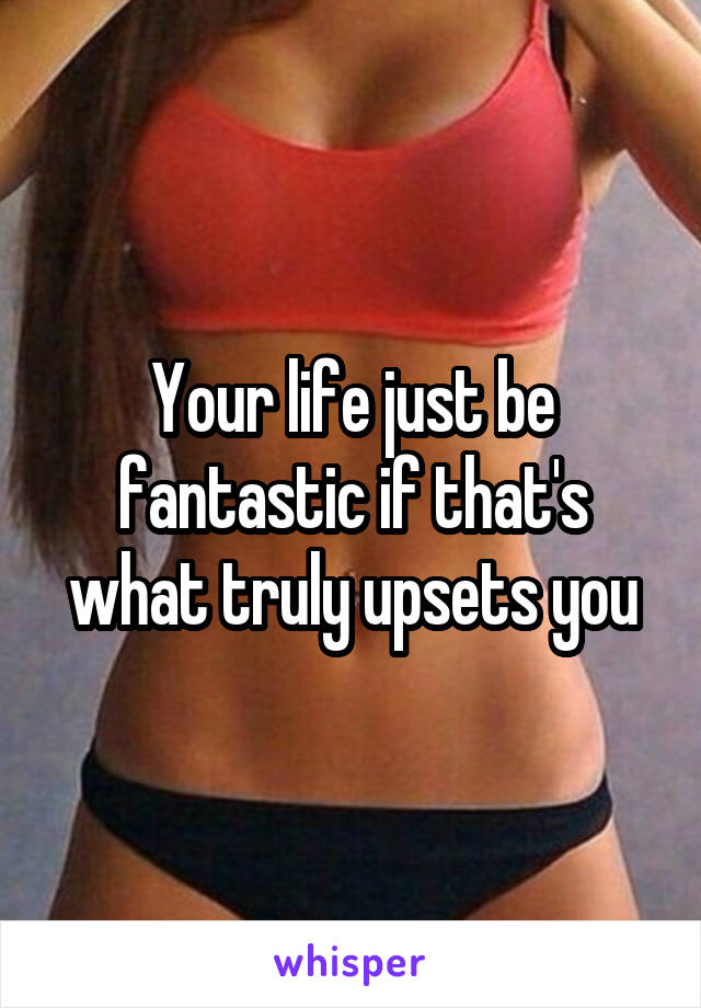 Your life just be fantastic if that's what truly upsets you