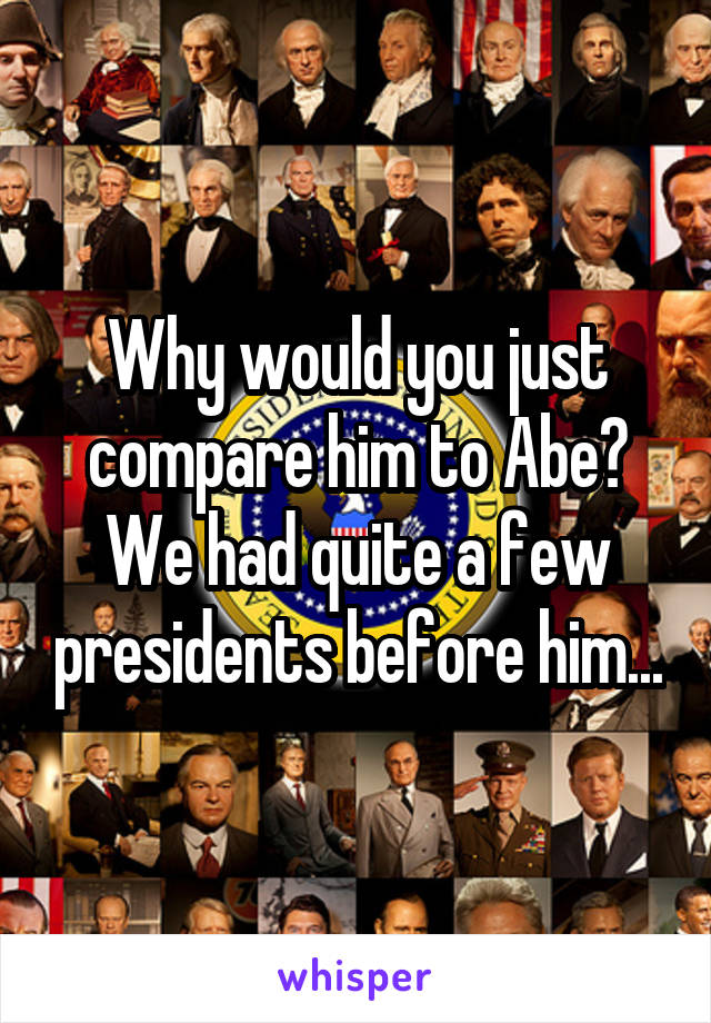 Why would you just compare him to Abe? We had quite a few presidents before him...