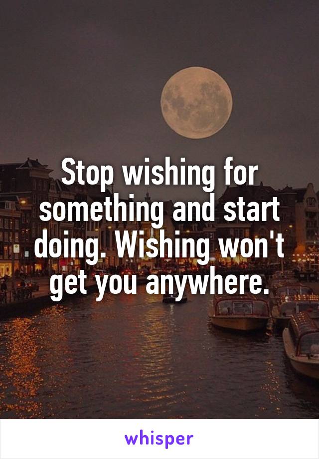 Stop wishing for something and start doing. Wishing won't get you anywhere.