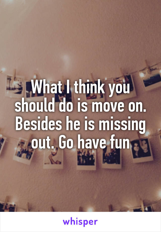 What I think you should do is move on. Besides he is missing out. Go have fun