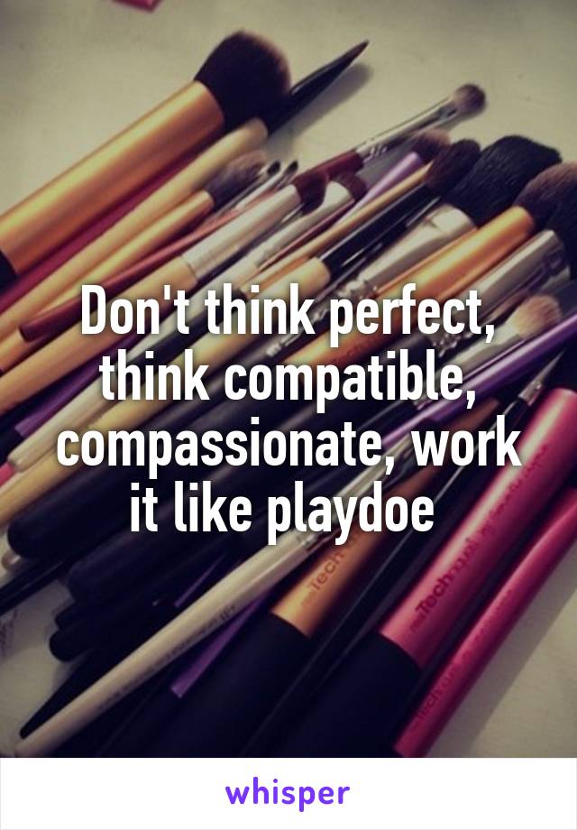 Don't think perfect, think compatible, compassionate, work it like playdoe 