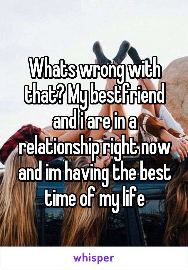 Whats wrong with that? My bestfriend and i are in a relationship right now and im having the best time of my life